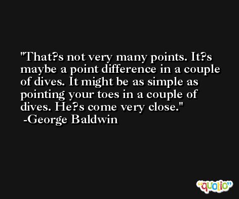 That?s not very many points. It?s maybe a point difference in a couple of dives. It might be as simple as pointing your toes in a couple of dives. He?s come very close. -George Baldwin