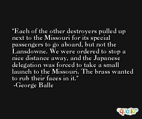 Each of the other destroyers pulled up next to the Missouri for its special passengers to go aboard, but not the Lansdowne. We were ordered to stop a nice distance away, and the Japanese delegation was forced to take a small launch to the Missouri. The brass wanted to rub their faces in it. -George Balle