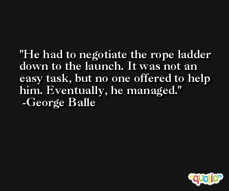 He had to negotiate the rope ladder down to the launch. It was not an easy task, but no one offered to help him. Eventually, he managed. -George Balle