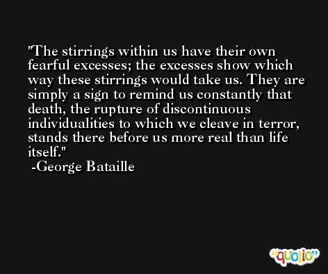 The stirrings within us have their own fearful excesses; the excesses show which way these stirrings would take us. They are simply a sign to remind us constantly that death, the rupture of discontinuous individualities to which we cleave in terror, stands there before us more real than life itself. -George Bataille