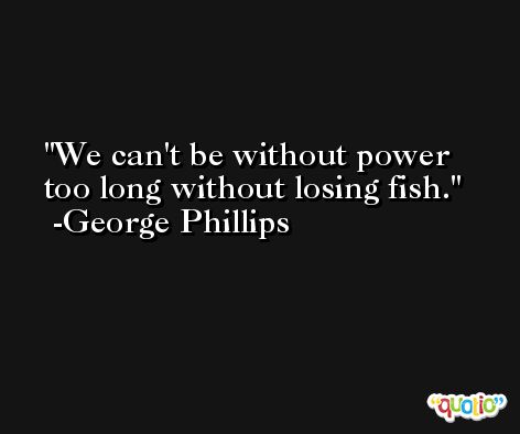 We can't be without power too long without losing fish. -George Phillips