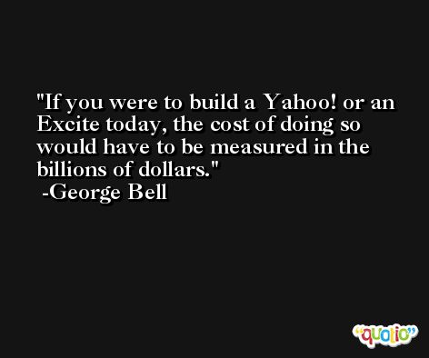 If you were to build a Yahoo! or an Excite today, the cost of doing so would have to be measured in the billions of dollars. -George Bell