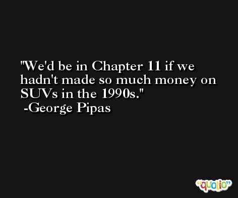 We'd be in Chapter 11 if we hadn't made so much money on SUVs in the 1990s. -George Pipas