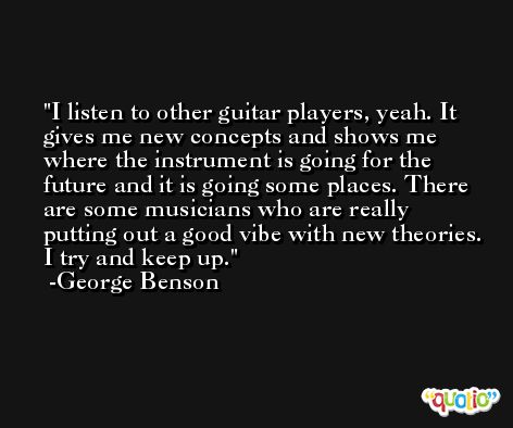 I listen to other guitar players, yeah. It gives me new concepts and shows me where the instrument is going for the future and it is going some places. There are some musicians who are really putting out a good vibe with new theories. I try and keep up. -George Benson