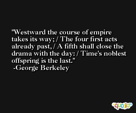 Westward the course of empire takes its way; / The four first acts already past, / A fifth shall close the drama with the day: / Time's noblest offspring is the last. -George Berkeley