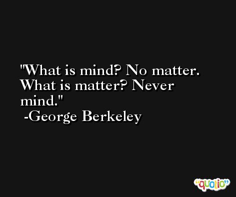 What is mind? No matter. What is matter? Never mind. -George Berkeley
