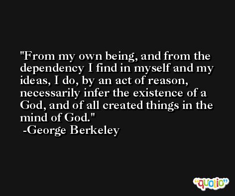 From my own being, and from the dependency I find in myself and my ideas, I do, by an act of reason, necessarily infer the existence of a God, and of all created things in the mind of God. -George Berkeley