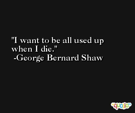 I want to be all used up when I die. -George Bernard Shaw