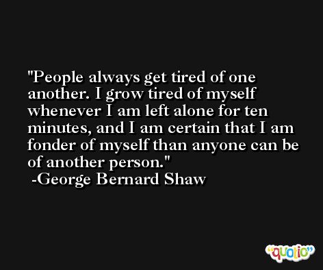 People always get tired of one another. I grow tired of myself whenever I am left alone for ten minutes, and I am certain that I am fonder of myself than anyone can be of another person. -George Bernard Shaw