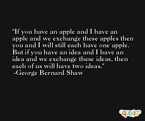 If you have an apple and I have an apple and we exchange these apples then you and I will still each have one apple. But if you have an idea and I have an idea and we exchange these ideas, then each of us will have two ideas. -George Bernard Shaw