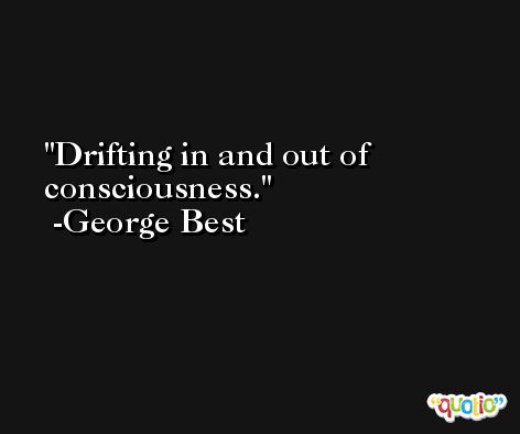 Drifting in and out of consciousness. -George Best