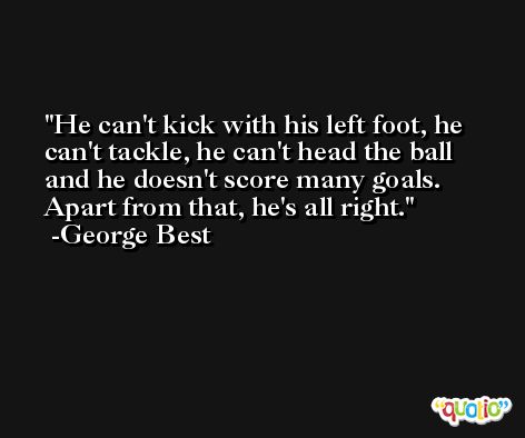 He can't kick with his left foot, he can't tackle, he can't head the ball and he doesn't score many goals. Apart from that, he's all right. -George Best