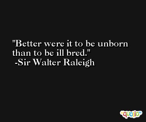 Better were it to be unborn than to be ill bred. -Sir Walter Raleigh