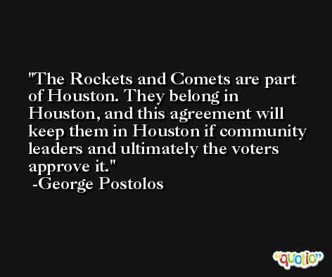 The Rockets and Comets are part of Houston. They belong in Houston, and this agreement will keep them in Houston if community leaders and ultimately the voters approve it. -George Postolos