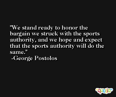 We stand ready to honor the bargain we struck with the sports authority, and we hope and expect that the sports authority will do the same. -George Postolos