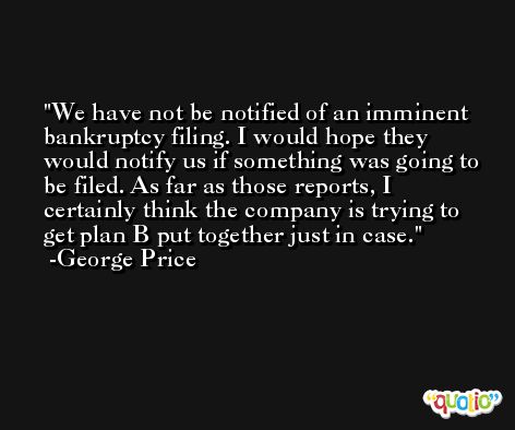 We have not be notified of an imminent bankruptcy filing. I would hope they would notify us if something was going to be filed. As far as those reports, I certainly think the company is trying to get plan B put together just in case. -George Price