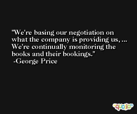 We're basing our negotiation on what the company is providing us, ... We're continually monitoring the books and their bookings. -George Price
