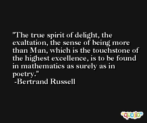 The true spirit of delight, the exaltation, the sense of being more than Man, which is the touchstone of the highest excellence, is to be found in mathematics as surely as in poetry. -Bertrand Russell