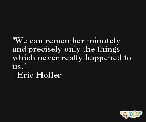 We can remember minutely and precisely only the things which never really happened to us. -Eric Hoffer