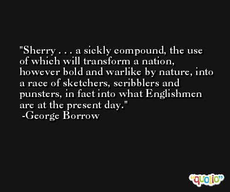Sherry . . . a sickly compound, the use of which will transform a nation, however bold and warlike by nature, into a race of sketchers, scribblers and punsters, in fact into what Englishmen are at the present day. -George Borrow