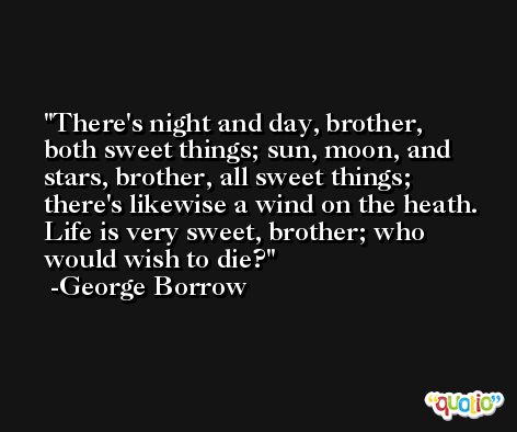 There's night and day, brother, both sweet things; sun, moon, and stars, brother, all sweet things; there's likewise a wind on the heath. Life is very sweet, brother; who would wish to die? -George Borrow