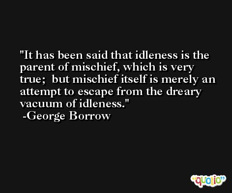 It has been said that idleness is the parent of mischief, which is very true;  but mischief itself is merely an attempt to escape from the dreary vacuum of idleness. -George Borrow