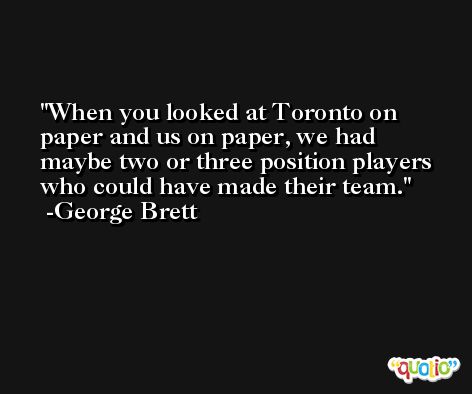 When you looked at Toronto on paper and us on paper, we had maybe two or three position players who could have made their team. -George Brett