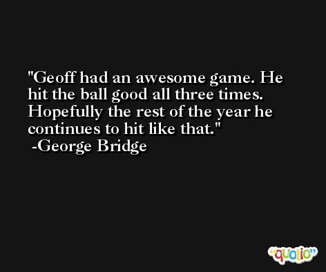 Geoff had an awesome game. He hit the ball good all three times. Hopefully the rest of the year he continues to hit like that. -George Bridge