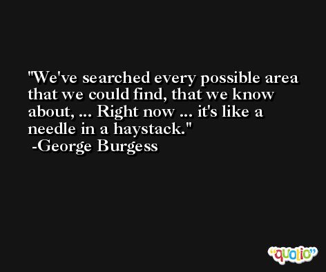 We've searched every possible area that we could find, that we know about, ... Right now ... it's like a needle in a haystack. -George Burgess