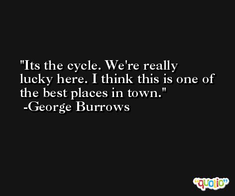 Its the cycle. We're really lucky here. I think this is one of the best places in town. -George Burrows