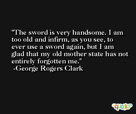 The sword is very handsome. I am too old and infirm, as you see, to ever use a sword again, but I am glad that my old mother state has not entirely forgotten me. -George Rogers Clark