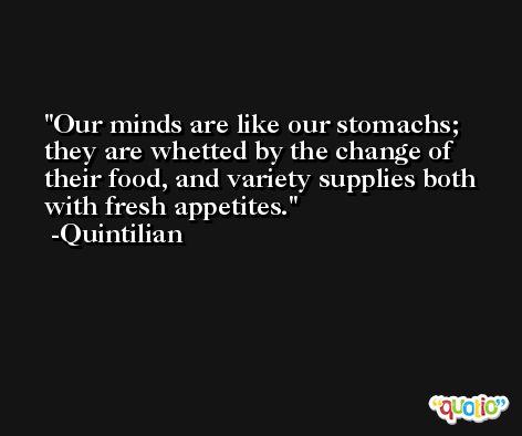 Our minds are like our stomachs; they are whetted by the change of their food, and variety supplies both with fresh appetites. -Quintilian
