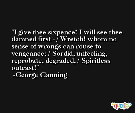 I give thee sixpence! I will see thee damned first - / Wretch! whom no sense of wrongs can rouse to vengeance; / Sordid, unfeeling, reprobate, degraded, / Spiritless outcast! -George Canning