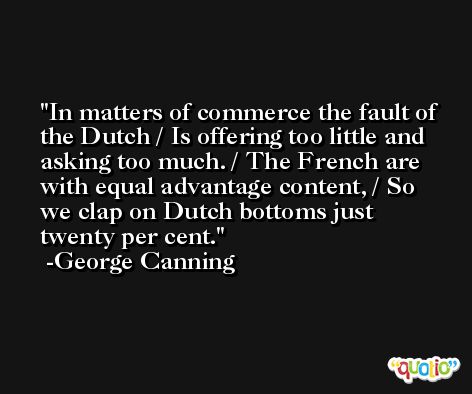 In matters of commerce the fault of the Dutch / Is offering too little and asking too much. / The French are with equal advantage content, / So we clap on Dutch bottoms just twenty per cent. -George Canning