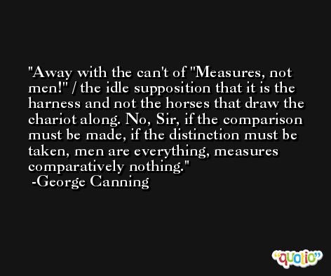 Away with the can't of ''Measures, not men!'' / the idle supposition that it is the harness and not the horses that draw the chariot along. No, Sir, if the comparison must be made, if the distinction must be taken, men are everything, measures comparatively nothing. -George Canning