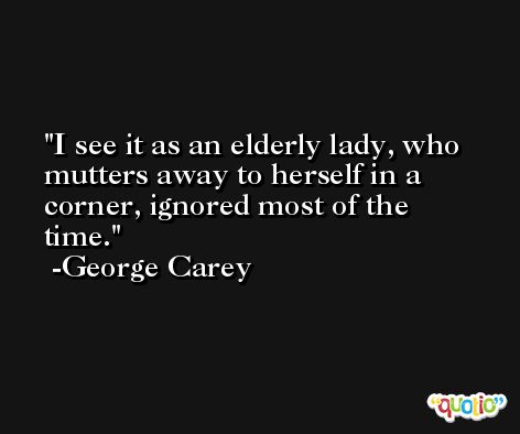 I see it as an elderly lady, who mutters away to herself in a corner, ignored most of the time. -George Carey