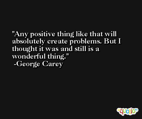 Any positive thing like that will absolutely create problems. But I thought it was and still is a wonderful thing. -George Carey
