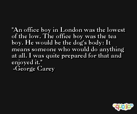 An office boy in London was the lowest of the low. The office boy was the tea boy. He would be the dog's body: It means someone who would do anything at all. I was quite prepared for that and enjoyed it. -George Carey