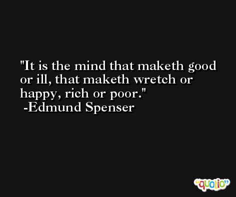 It is the mind that maketh good or ill, that maketh wretch or happy, rich or poor. -Edmund Spenser