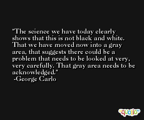 The science we have today clearly shows that this is not black and white. That we have moved now into a gray area, that suggests there could be a problem that needs to be looked at very, very carefully. That gray area needs to be acknowledged. -George Carlo