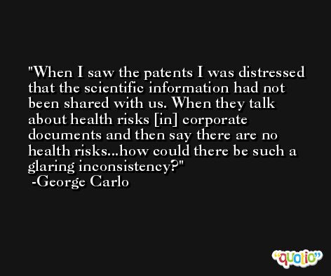 When I saw the patents I was distressed that the scientific information had not been shared with us. When they talk about health risks [in] corporate documents and then say there are no health risks...how could there be such a glaring inconsistency? -George Carlo