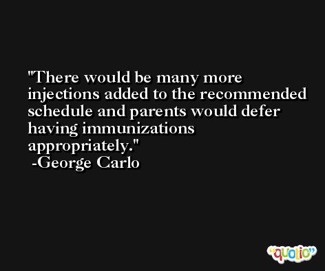 There would be many more injections added to the recommended schedule and parents would defer having immunizations appropriately. -George Carlo