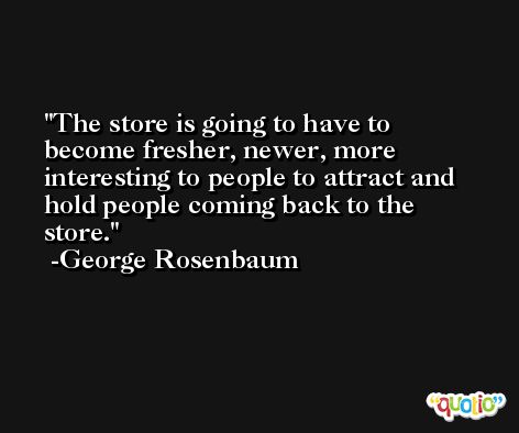 The store is going to have to become fresher, newer, more interesting to people to attract and hold people coming back to the store. -George Rosenbaum