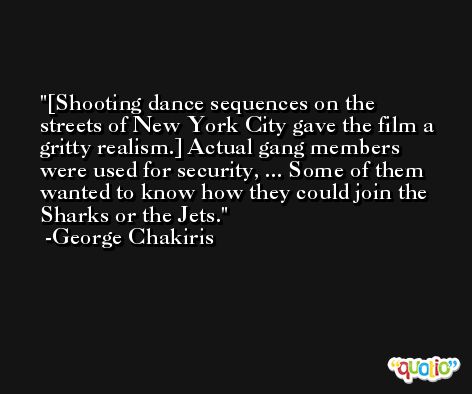 [Shooting dance sequences on the streets of New York City gave the film a gritty realism.] Actual gang members were used for security, ... Some of them wanted to know how they could join the Sharks or the Jets. -George Chakiris