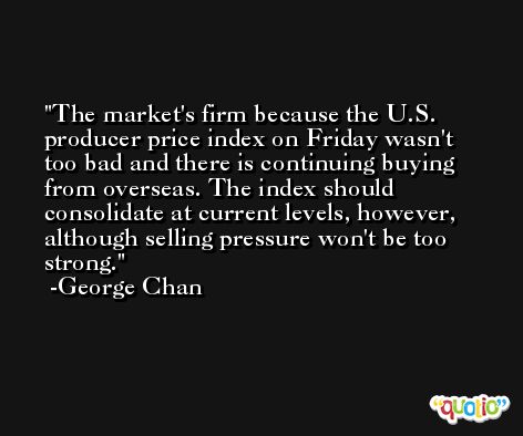 The market's firm because the U.S. producer price index on Friday wasn't too bad and there is continuing buying from overseas. The index should consolidate at current levels, however, although selling pressure won't be too strong. -George Chan