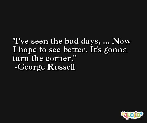I've seen the bad days, ... Now I hope to see better. It's gonna turn the corner. -George Russell