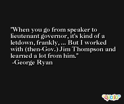 When you go from speaker to lieutenant governor, it's kind of a letdown, frankly, ... But I worked with (then-Gov.) Jim Thompson and learned a lot from him. -George Ryan