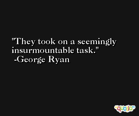 They took on a seemingly insurmountable task. -George Ryan