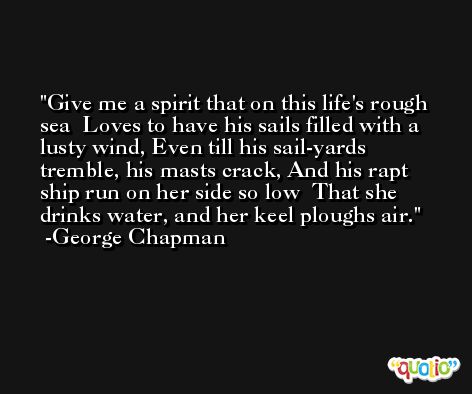Give me a spirit that on this life's rough sea  Loves to have his sails filled with a lusty wind, Even till his sail-yards tremble, his masts crack, And his rapt ship run on her side so low  That she drinks water, and her keel ploughs air. -George Chapman