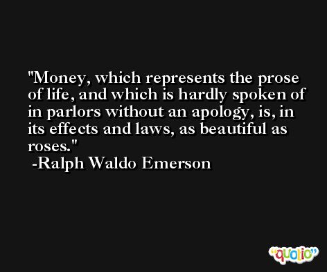 Money, which represents the prose of life, and which is hardly spoken of in parlors without an apology, is, in its effects and laws, as beautiful as roses. -Ralph Waldo Emerson